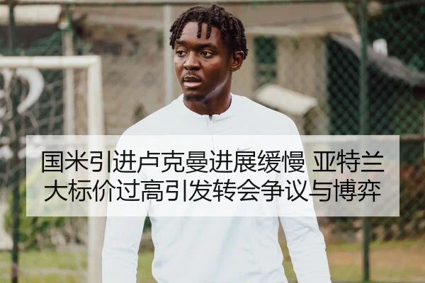 国米引进卢克曼进展缓慢 亚特兰大标价过高引发转会争议与博弈（KAIYUN）