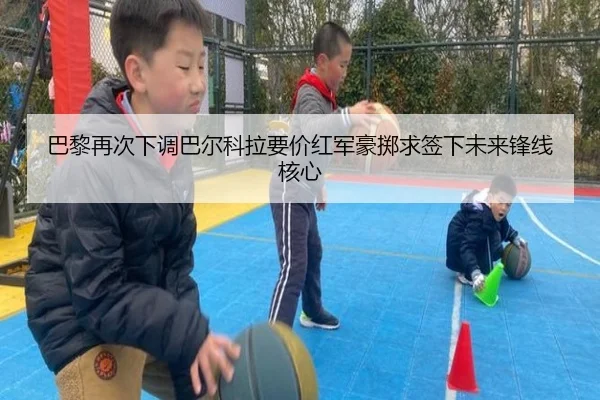 巴黎再次下调巴尔科拉要价红军豪掷求签下未来锋线核心（KAIYUN）